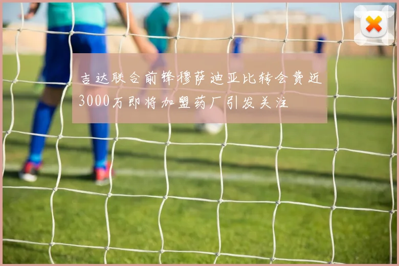 吉达联合前锋穆萨迪亚比转会费近3000万即将加盟药厂引发关注