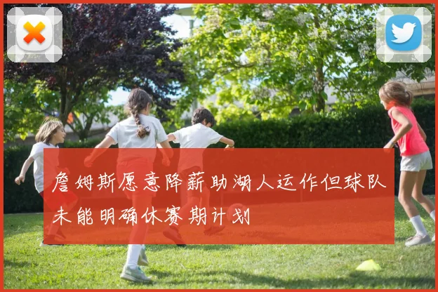 詹姆斯愿意降薪助湖人运作但球队未能明确休赛期计划