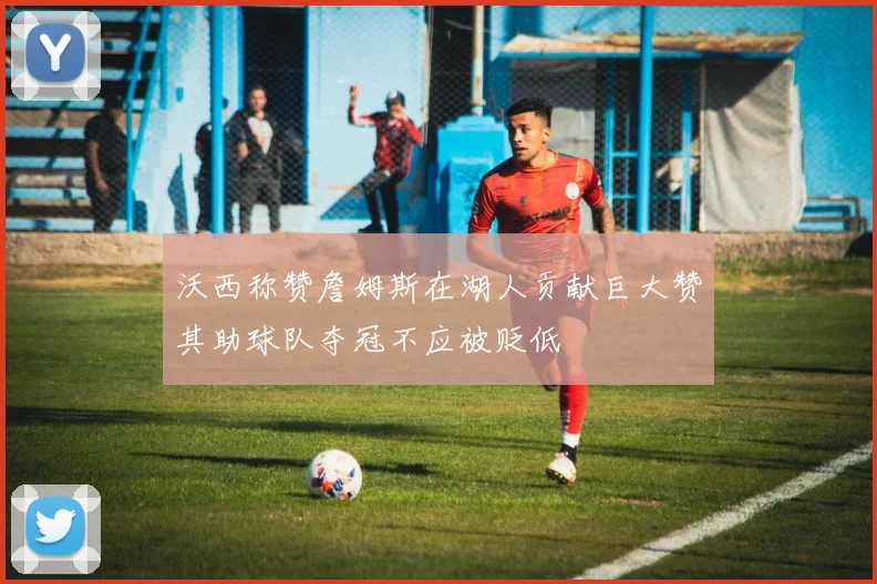 沃西称赞詹姆斯在湖人贡献巨大赞其助球队夺冠不应被贬低