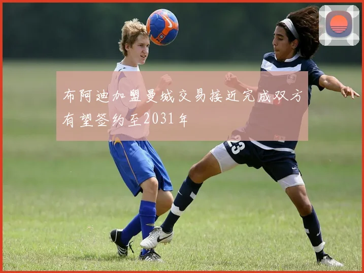 布阿迪加盟曼城交易接近完成双方有望签约至2031年
