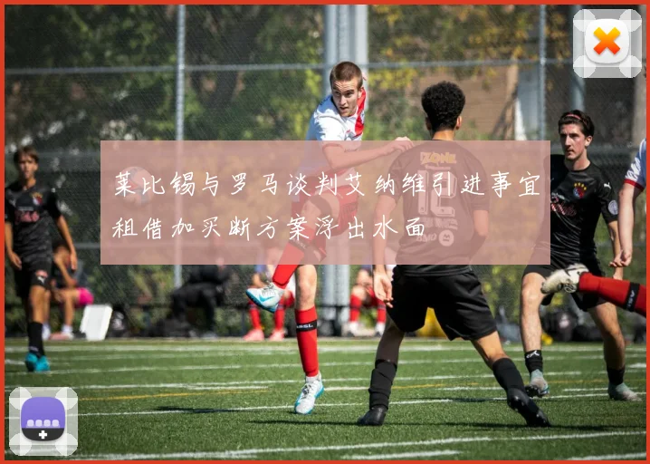 莱比锡与罗马谈判艾纳维引进事宜租借加买断方案浮出水面