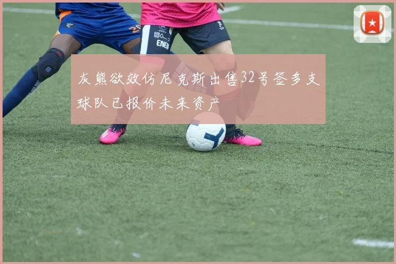 灰熊欲效仿尼克斯出售32号签多支球队已报价未来资产