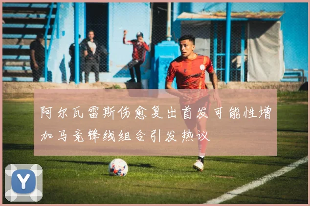 阿尔瓦雷斯伤愈复出首发可能性增加马竞锋线组合引发热议
