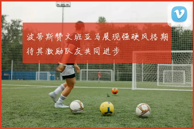 波蒂斯赞文班亚马展现强硬风格期待其激励队友共同进步