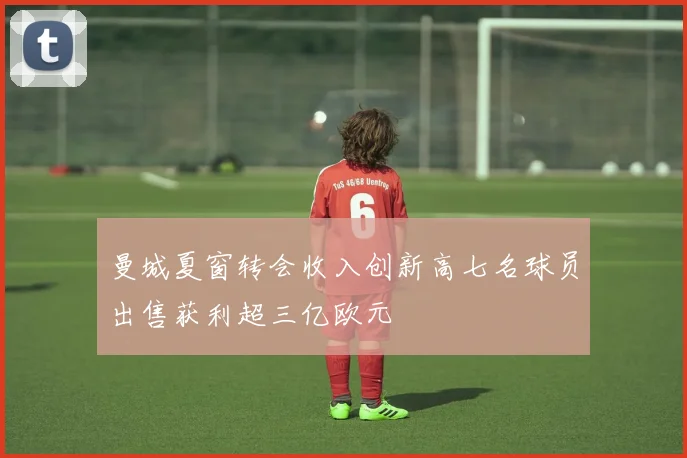 曼城夏窗转会收入创新高七名球员出售获利超三亿欧元