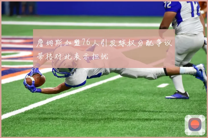 詹姆斯加盟76人引发球权分配争议蒂格对此表示担忧